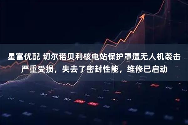 星富优配 切尔诺贝利核电站保护罩遭无人机袭击严重受损，失去了密封性能，维修已启动
