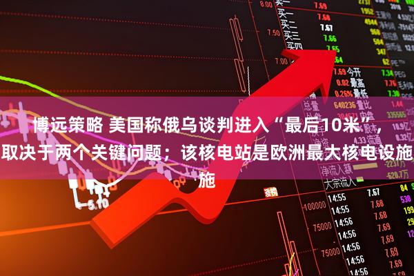 博远策略 美国称俄乌谈判进入“最后10米”，取决于两个关键问题；该核电站是欧洲最大核电设施