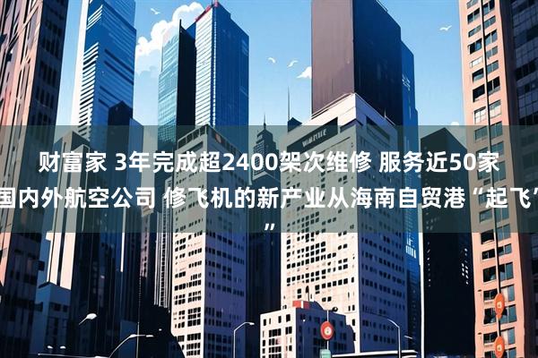 财富家 3年完成超2400架次维修 服务近50家国内外航空公司 修飞机的新产业从海南自贸港“起飞”