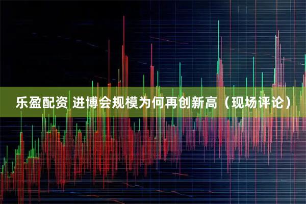乐盈配资 进博会规模为何再创新高（现场评论）
