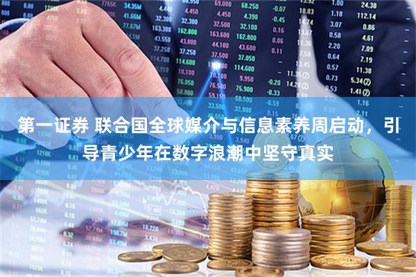 第一证券 联合国全球媒介与信息素养周启动,引导青少年在数字浪潮中坚守真实