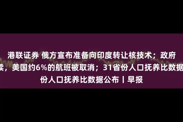港联证券 俄方宣布准备向印度转让核技术；政府“停摆”持续，美国约6%的航班被取消；31省份人口抚养比数据公布丨早报