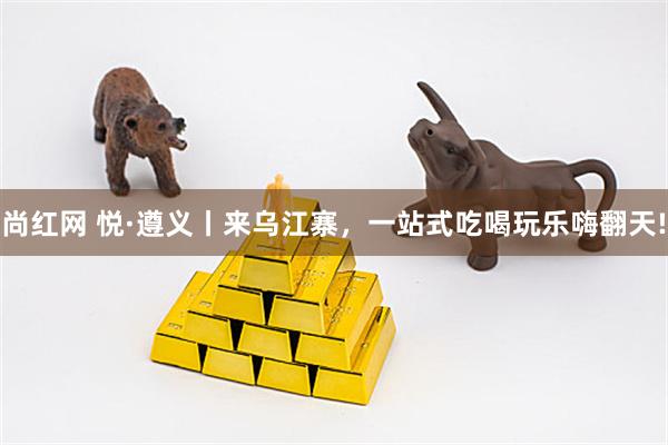尚红网 悦·遵义丨来乌江寨，一站式吃喝玩乐嗨翻天!