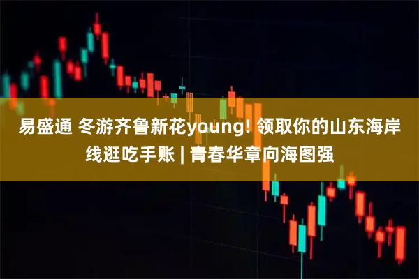 易盛通 冬游齐鲁新花young! 领取你的山东海岸线逛吃手账 | 青春华章向海图强