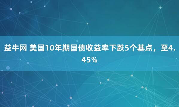 益牛网 美国10年期国债收益率下跌5个基点，至4.45%