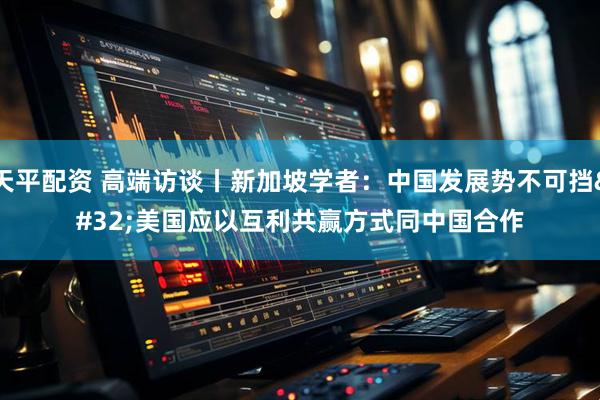 天平配资 高端访谈丨新加坡学者：中国发展势不可挡 美国应以互利共赢方式同中国合作
