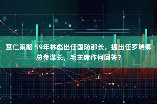 慧仁策略 59年林彪出任国防部长，提出任罗瑞卿总参谋长，毛主席作何回答？