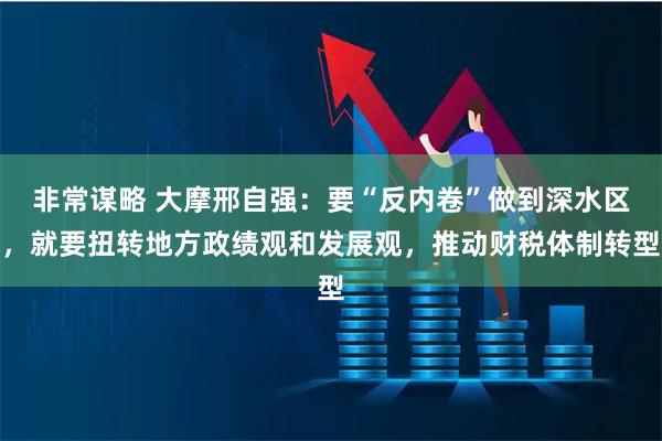 非常谋略 大摩邢自强：要“反内卷”做到深水区，就要扭转地方政绩观和发展观，推动财税体制转型