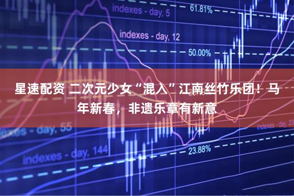 星速配资 二次元少女“混入”江南丝竹乐团！马年新春，非遗乐章有新意