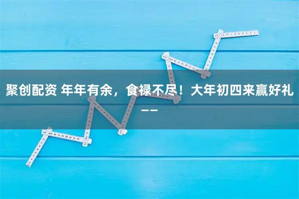 聚创配资 年年有余，食禄不尽！大年初四来赢好礼——