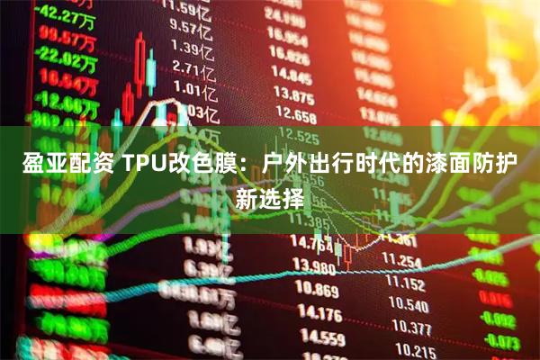 盈亚配资 TPU改色膜：户外出行时代的漆面防护新选择