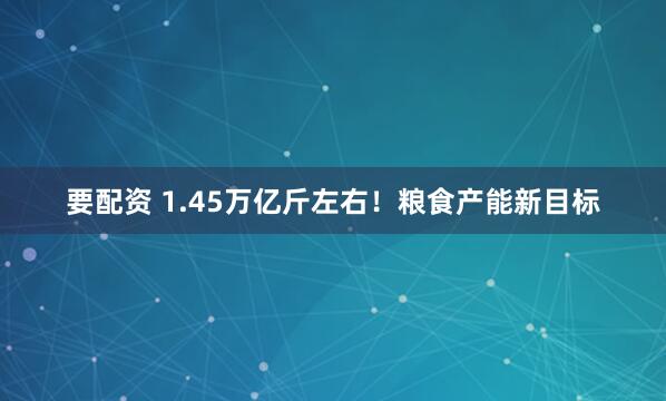 要配资 1.45万亿斤左右！粮食产能新目标