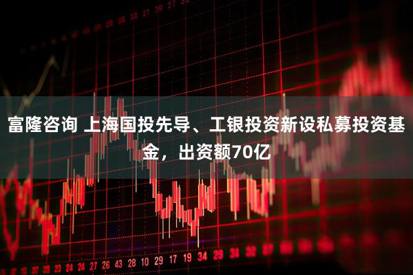富隆咨询 上海国投先导、工银投资新设私募投资基金，出资额70亿