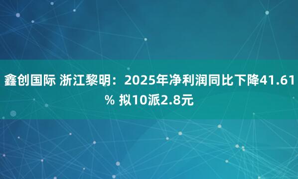 鑫创国际 浙江黎明：2025年净利润同比下降41.61% 拟10派2.8元