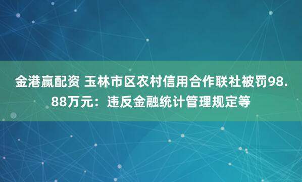 金港赢配资 玉林市区农村信用合作联社被罚98.88万元：违反金融统计管理规定等
