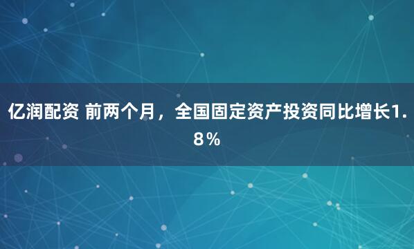 亿润配资 前两个月，全国固定资产投资同比增长1.8％