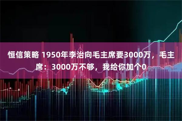 恒信策略 1950年李治向毛主席要3000万，毛主席：3000万不够，我给你加个0