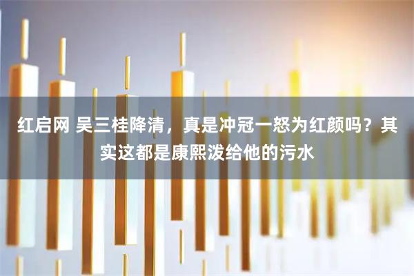 红启网 吴三桂降清,真是冲冠一怒为红颜吗?其实这都是康熙泼给他的污水