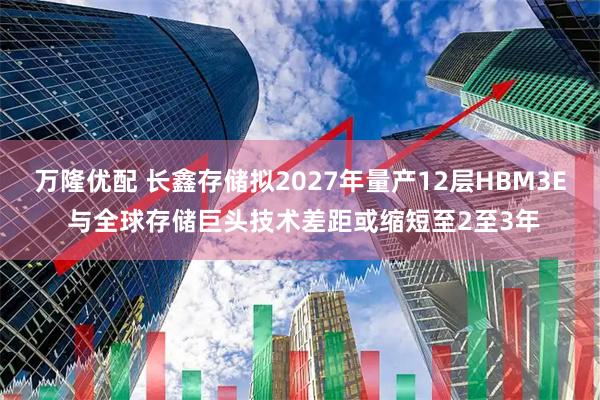 万隆优配 长鑫存储拟2027年量产12层HBM3E 与全球存储巨头技术差距或缩短至2至3年